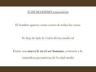 El HUMANISMO renacentista El hombre aparece como centro de todas las cosas. Se deja de lado la visión divina medieval Existe una  nueva fe en el ser humano , contraria a la  naturaleza pecaminosa de la edad media 