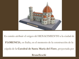 Es común atribuir el origen del RENACIMIENTO a la ciudad de  FLORENCIA , en Italia, en el momento de la construcción de la cúpula de la  Catedral de Santa María del Fiore , proyectada por  Brunelleschi   