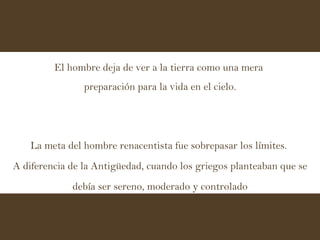 El hombre deja de ver a la tierra como una mera  preparación para la vida en el cielo. La meta del hombre renacentista fue sobrepasar los límites.  A diferencia de la Antigüedad, cuando los griegos planteaban que se debía ser sereno, moderado y controlado 