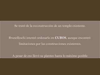 Se trató de la reconstrucción de un templo existente. Brunelleschi intentó ordenarlo en  CUBOS , aunque encontró  limitaciones por las construcciones existentes. A pesar de eso llevó su planteo hasta lo máximo posible 