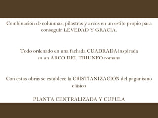 Combinación de columnas, pilastras y arcos en un estilo propio para conseguir LEVEDAD Y GRACIA. Todo ordenado en una fachada CUADRADA inspirada en un ARCO DEL TRIUNFO romano Con estas obras se establece la CRISTIANIZACION del paganismo clásico PLANTA CENTRALIZADA Y CUPULA 