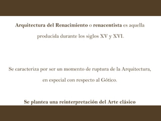 Arquitectura del Renacimiento  o  renacentista  es aquella  producida durante los siglos XV y XVI. Se caracteriza por ser un momento de ruptura de la Arquitectura,  en especial con respecto al Gótico.  Se plantea una reinterpretación del Arte clásico  