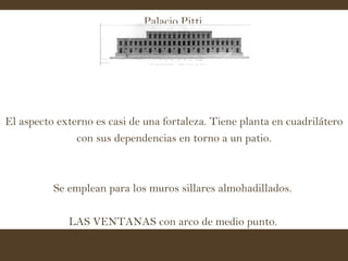 Palacio Pitti   El aspecto externo es casi de una fortaleza. Tiene planta en cuadrilátero con sus dependencias en torno a un patio. Se emplean para los muros sillares almohadillados.  LAS VENTANAS con arco de medio punto.   