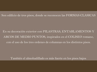 Son edificio de tres pisos, donde se reconocen las FORMAS CLASICAS En su decoración exterior con PILASTRAS, ENTABLAMENTOS Y ARCOS DE MEDIO PUNTOS, inspirados en el COLISEO romano, con el uso de los tres ordenes de columnas en los distintos pisos. También el almohadillado es más fuerte en los pisos bajos . 