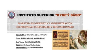 INSTITUTO SUPERIOR “KYRE’Ŷ SÃSO”
MAESTRIA EN GERENCIA Y ADMINISTRACION
DE POLITICAS CULTURALES Y EDUCACIONALES
Módulo Nº 5: “HISTORIA DE LA MUSICA.”
Tema: MUSICA EN LA ANTIGUEDAD
Sub Tema: EL RENACIMIENTO
Docente: Dr. Luis Carlos Ortiz
Responsable: VICTOR MARTINEZ
 
