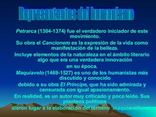 Petrarca  (1304-1374) fue el verdadero iniciador de este movimiento. Su obra el  Cancionero  es la expresión de la vida como manifestación de la belleza. Incluye elementos de la naturaleza en el ámbito literario algo que era una verdadera innovación en su época. Maquiavelo  (1469-1527) es uno de los humanistas más discutido y conocido debido a su obra  El Príncipe , que ha sido admirada y censurada con igual apasionamiento. En realidad, es un autor muy criticado y poco leído. Sus planteos políticos dieron lugar a la elaboración del término ‘ maquiavelismo ’. Representantes del humanismo 