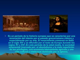 Es un periodo de la historia europea que se caracteriza por una renovación del interés por el pasado grecorromano clásico y especialmente por su arte. El renacimiento comenzó en Italia en el siglo XIV y se difundió por el resto de Europa durante los siglos XV y XVI .En este periodo de la edad media, la sociedad estamental (marcada por: el absolutismo y la mala repartición de los privilegios, una economía básicamente agrícola y una vida cultural e intelectual dominada por la iglesia). 