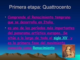 Primera etapa: Quattrocento Comprende el Renacimiento temprano que se desarrolla en Italia  es uno de los períodos más importantes del panorama artístico europeo. Se sitúa a lo largo de todo el  siglo XV , y es la primera fase del movimiento conocido como  Renacimiento .  