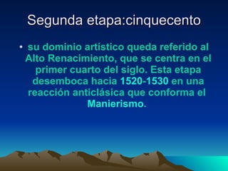 Segunda etapa:cinquecento su dominio artístico queda referido al Alto Renacimiento, que se centra en el primer cuarto del siglo. Esta etapa desemboca hacia  1520 - 1530  en una reacción anticlásica que conforma el  Manierismo .   