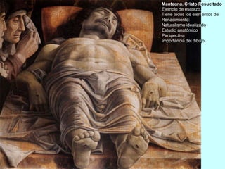 Mantegna. Cristo Resucitado.
Ejemplo de escorzo.
Tiene todos los elementos del
Renacimiento:
Naturalismo idealizado
Estudio anatómico
Perspectiva
Importancia del dibujo
 