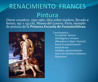 Diana cazadora, 1550-1560, óleo sobre madera, llevado a
lienzo, 192 × 133 cm, Museo del Louvre, París, ejemplo
de pintura de la Primera Escuela de Fontainebleau.
Característica :
Se realizan lienzos
mitológicos y retratos
dibujados o a lápiz. François
busca la caracterización
social de sus
modelos, aproximándose
más a los modelos italianos y
flamencos.

 