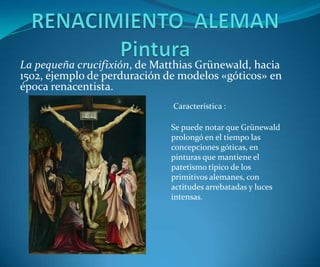 La pequeña crucifixión, de Matthias Grünewald, hacia
1502, ejemplo de perduración de modelos «góticos» en
época renacentista.
Característica :
Se puede notar que Grünewald
prolongó en el tiempo las
concepciones góticas, en
pinturas que mantiene el
patetismo típico de los
primitivos alemanes, con
actitudes arrebatadas y luces
intensas.

 