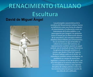 David de Miguel Ángel
Las principales características de la
escultura del Renacimiento italiano fueron
su definición como una forma de adquirir
el conocimiento y la educación como un
instrumento de la ética pública, y su
preocupación por integrar a la oposición
entre el interés por la observación directa
de la naturaleza y de conceptos estéticos
idealistas desarrollados por el humanismo.
En un momento en que el hombre se
colocó en el centro del universo, su
representación también asumió un papel
central, con el resultado de que florecieron
los géneros de desnudo artístico y el
retrato, que desde el final del Imperio
Romano habían caído en el olvido. Se
reanudaron también temas mitológicos, se
estableció un cuerpo de teoría para
legitimar y orientar el arte de la época, y se
hizo hincapié en la estrecha relación entre
el conocimiento teórico y una rigurosa
disciplina de trabajo práctico como una
herramienta esencial para la creación de
una obra de arte calificado.

 
