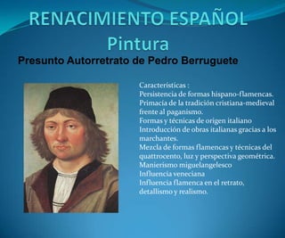 Presunto Autorretrato de Pedro Berruguete
Características :
Persistencia de formas hispano-flamencas.
Primacía de la tradición cristiana-medieval
frente al paganismo.
Formas y técnicas de origen italiano
Introducción de obras italianas gracias a los
marchantes.
Mezcla de formas flamencas y técnicas del
quattrocento, luz y perspectiva geométrica.
Manierismo miguelangelesco
Influencia veneciana
Influencia flamenca en el retrato,
detallismo y realismo.

 
