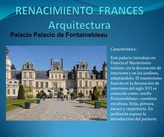 Palacio Palacio de Fontainebleau
Característica :
Este palacio introdujo en
Francia el Manierismo
italiano, en la decoración de
interiores y en los jardines,
adaptándolo. El manierismo
francés en la decoración de
interiores del siglo XVI es
conocido como «estilo
Fontainebleau»: combina
escultura, forja, pintura,
estuco y carpintería. En
jardinería supuso la
introducción del parterre.

 
