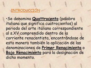 INTRODUCCIÓN

•Se denomina Quattrocento (palabra
italiana que significa cuatrocientos) al
periodo del arte italiano correspondiente
al s.XV comprendido dentro de la
corriente renacentista, encontrándose de
esta manera también la aplicación de las
denominaciones de Primer Renacimiento o
Bajo Renacimiento para la designación de
dicho momento.
 