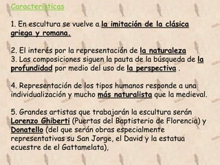 Características

1. En escultura se vuelve a la imitación de la clásica
griega y romana.

2. El interés por la representación de la naturaleza
3. Las composiciones siguen la pauta de la búsqueda de la
profundidad por medio del uso de la perspectiva .

4. Representación de los tipos humanos responde a una
individualización y mucho más naturalista que la medieval.

5. Grandes artistas que trabajarán la escultura serán
Lorenzo Ghiberti (Puertas del Baptisterio de Florencia) y
Donatello (del que serán obras especialmente
representativas su San Jorge, el David y la estatua
ecuestre de el Gattamelata),
 