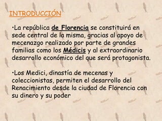 INTRODUCCIÓN

•La república de Florencia se constituirá en
sede central de la misma, gracias al apoyo de
mecenazgo realizado por parte de grandes
familias como los Médicis y al extraordinario
desarrollo económico del que será protagonista.

•Los Medici, dinastía de mecenas y
coleccionistas, permiten el desarrollo del
Renacimiento desde la ciudad de Florencia con
su dinero y su poder
 