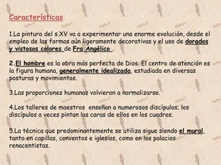 Características

1.La pintura del s.XV va a experimentar una enorme evolución, desde el
empleo de las formas aún ligeramente decorativas y el uso de dorados
y vistosos colores de Fra Angélico .

2.El hombre es la obra más perfecta de Dios. El centro de atención es
la figura humana, generalmente idealizada, estudiada en diversas
posturas y movimientos.

3.Las proporciones humanas volvieron a normalizarse.

4.Los talleres de maestros enseñan a numerosos discípulos; los
discípulos a veces pintan las caras de ellos en los cuadros.

5.La técnica que predominantemente se utiliza sigue siendo el mural,
tanto en capillas, conventos e iglesias, como en los palacios
renacentistas.
 