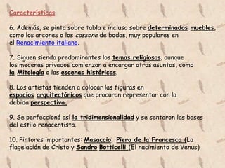 Características

6. Además, se pinta sobre tabla e incluso sobre determinados muebles,
como los arcones o los cassone de bodas, muy populares en
el Renacimiento italiano.

7. Siguen siendo predominantes los temas religiosos, aunque
los mecenas privados comienzan a encargar otros asuntos, como
la Mitología o las escenas históricas.

8. Los artistas tienden a colocar las figuras en
espacios arquitectónicos que procuran representar con la
debida perspectiva.

9. Se perfeccionó así la tridimensionalidad y se sentaron las bases
del estilo renacentista.

10. Pintores importantes: Masaccio, Piero de la Francesca (La
flagelación de Cristo y Sandro Botticelli (El nacimiento de Venus)
 