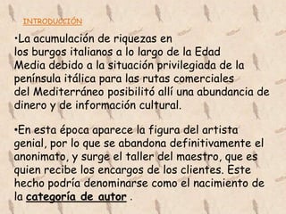INTRODUCCIÓN

•La acumulación de riquezas en
los burgos italianos a lo largo de la Edad
Media debido a la situación privilegiada de la
península itálica para las rutas comerciales
del Mediterráneo posibilitó allí una abundancia de
dinero y de información cultural.

•En esta época aparece la figura del artista
genial, por lo que se abandona definitivamente el
anonimato, y surge el taller del maestro, que es
quien recibe los encargos de los clientes. Este
hecho podría denominarse como el nacimiento de
la categoría de autor .
 