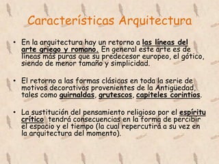 Características Arquitectura
• En la arquitectura hay un retorno a las líneas del
  arte griego y romano. En general este arte es de
  líneas más puras que su predecesor europeo, el gótico,
  siendo de menor tamaño y simplicidad.

• El retorno a las formas clásicas en toda la serie de
  motivos decorativos provenientes de la Antigüedad,
  tales como guirnaldas, grutescos, capiteles corintios.

• La sustitución del pensamiento religioso por el espíritu
  crítico tendrá consecuencias en la forma de percibir
  el espacio y el tiempo (la cual repercutirá a su vez en
  la arquitectura del momento).
 