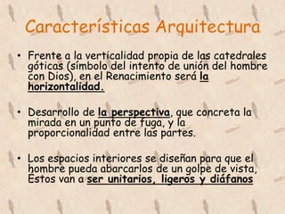 Características Arquitectura
• Frente a la verticalidad propia de las catedrales
  góticas (símbolo del intento de unión del hombre
  con Dios), en el Renacimiento será la
  horizontalidad.

• Desarrollo de la perspectiva, que concreta la
  mirada en un punto de fuga, y la
  proporcionalidad entre las partes.

• Los espacios interiores se diseñan para que el
  hombre pueda abarcarlos de un golpe de vista,
  Éstos van a ser unitarios, ligeros y diáfanos
 