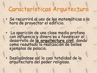 Características Arquitectura
• Se recurrirá al uso de las matemáticas a la
  hora de proyectar el edificio.

• La aparición de una clase media profana
  con influencia y dinero va a favorecer el
  desarrollo de la arquitectura civil, dando
  como resultado la realización de bellos
  ejemplos de palacio.

• Desligándose así la casi totalidad de la
  arquitectura del poder religioso.
 