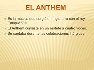  Es la música que surgió en Inglaterra con el rey
Enrique VIII.
 El Anthem consiste en un motete a cuatro voces.
 Se cantaba durante las celebraciones litúrgicas.
 