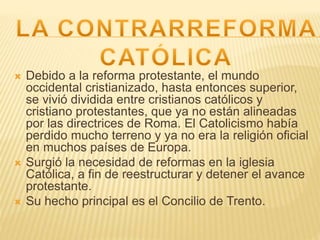  Debido a la reforma protestante, el mundo
occidental cristianizado, hasta entonces superior,
se vivió dividida entre cristianos católicos y
cristiano protestantes, que ya no están alineadas
por las directrices de Roma. El Catolicismo había
perdido mucho terreno y ya no era la religión oficial
en muchos países de Europa.
 Surgió la necesidad de reformas en la iglesia
Católica, a fin de reestructurar y detener el avance
protestante.
 Su hecho principal es el Concilio de Trento.
 