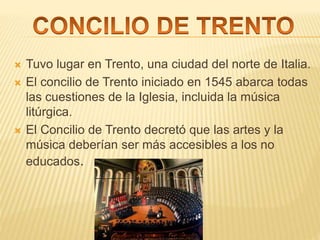  Tuvo lugar en Trento, una ciudad del norte de Italia.
 El concilio de Trento iniciado en 1545 abarca todas
las cuestiones de la Iglesia, incluida la música
litúrgica.
 El Concilio de Trento decretó que las artes y la
música deberían ser más accesibles a los no
educados.
 