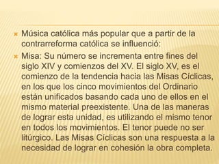  Música católica más popular que a partir de la
contrarreforma católica se influenció:
 Misa: Su número se incrementa entre fines del
siglo XIV y comienzos del XV. El siglo XV, es el
comienzo de la tendencia hacia las Misas Cíclicas,
en los que los cinco movimientos del Ordinario
están unificados basando cada uno de ellos en el
mismo material preexistente. Una de las maneras
de lograr esta unidad, es utilizando el mismo tenor
en todos los movimientos. El tenor puede no ser
litúrgico. Las Misas Cíclicas son una respuesta a la
necesidad de lograr en cohesión la obra completa.
 