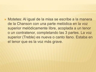  Motetes: Al igual de la misa se escribe a la manera
de la Chanson con una parte melódica en la voz
superior melódicamente libre, acoplada a un tenor
o un contratenor, completando las 3 partes. La voz
superior (Treble) es nueva o canto llano. Estaba en
el tenor que es la voz más grave.
 