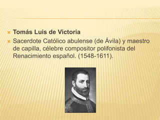  Tomás Luis de Victoria
 Sacerdote Católico abulense (de Ávila) y maestro
de capilla, célebre compositor polifonista del
Renacimiento español. (1548-1611).
 