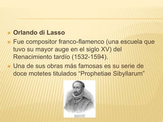  Orlando di Lasso
 Fue compositor franco-flamenco (una escuela que
tuvo su mayor auge en el siglo XV) del
Renacimiento tardío (1532-1594).
 Una de sus obras más famosas es su serie de
doce motetes titulados “Prophetiae Sibyllarum”
 