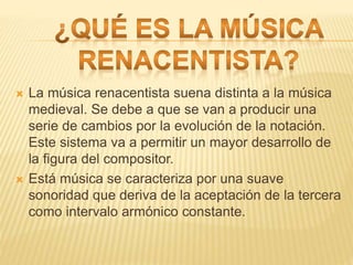  La música renacentista suena distinta a la música
medieval. Se debe a que se van a producir una
serie de cambios por la evolución de la notación.
Este sistema va a permitir un mayor desarrollo de
la figura del compositor.
 Está música se caracteriza por una suave
sonoridad que deriva de la aceptación de la tercera
como intervalo armónico constante.
 