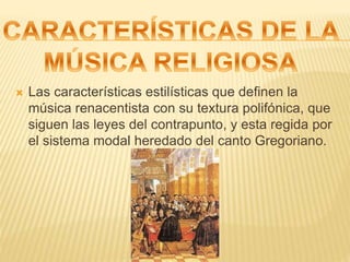  Las características estilísticas que definen la
música renacentista con su textura polifónica, que
siguen las leyes del contrapunto, y esta regida por
el sistema modal heredado del canto Gregoriano.
 