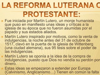  Fue iniciada por Martín Lutero, un monje humanista
que puso en manifiesto unas ideas y críticas a la
iglesia de su época que no fueron asumidas por el
papado y sus estados aliados.
 Martín Lutero inspirado por motivos, como la venta de
indulgencias, la noche antes del 31 de octubre de
1517, clavó en la puerta de la iglesia de Wittenberg
(una ciudad alemana), sus 95 tesis sobre el poder de
las indulgencias.
 Martín Lutero se oponía a la idea de la compra de
indulgencias, puesto que Dios no vendía su perdón por
dinero.
 Estas ideas se empezaron a extender por Europa
(Calvinismo, Anglicanismo…) Tienen en común la falta
 