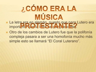  La letra era en alemán, puesto que para Lutero era
importante que la letra se comprendiese.
 Otro de los cambios de Lutero fue que la polifonía
compleja pasara a ser una homofonía mucho más
simple esto se llamará “El Coral Luterano”.
 