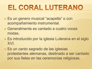  Es un genero musical “acapella” o con
acompañamiento instrumental.
 Generalmente es cantado a cuatro voces
mixtas.
 Es introducido por la iglesia Luterana en el siglo
XVI.
 Es un canto sagrado de las iglesias
protestantes alemanas, destinado a ser cantado
por sus fieles en las ceremonias religiosas.
 
