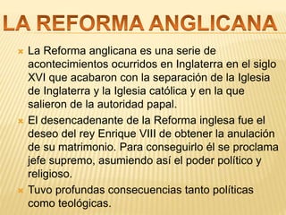  La Reforma anglicana es una serie de
acontecimientos ocurridos en Inglaterra en el siglo
XVI que acabaron con la separación de la Iglesia
de Inglaterra y la Iglesia católica y en la que
salieron de la autoridad papal.
 El desencadenante de la Reforma inglesa fue el
deseo del rey Enrique VIII de obtener la anulación
de su matrimonio. Para conseguirlo él se proclama
jefe supremo, asumiendo así el poder político y
religioso.
 Tuvo profundas consecuencias tanto políticas
como teológicas.
 