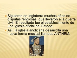  Siguieron en Inglaterra muchos años de
disputas religiosas, que llevaron a la guerra
civil. El resultado fue el establecimiento de
una Iglesia oficial del Estado.
 Así, la iglesia anglicana desarrolla una
nueva forma musical llamada ANTHEM.
 