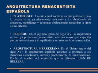 ARQUITECTURA RENACENTISTA
ESPAÑOLA
● PLATERESCO. Lo estructural continúa siendo gotizante, pero
lo decorativo es ya plenamente renacentista. La abundancia de
grutescos, medallones y columnas abalaustradas recuerdan la labor
de los orfebres
● PURISMO. En el segundo tercio del siglo XVI la arquitectura
se hace ya plenamente renacentista, con una mayor preocupación
por las proporciones y el equilibrio, y no sólo por la ornamentación.
● ARQUITECTURA HERRERIANA En el último tercio del
siglo XVI, la arquitectura española concede la primacía a los
elementos estructurales, carentes prácticamente de ornamentación.
Recibe el nombre del arquitecto que lo difundió, JUAN DE
HERRERA
 