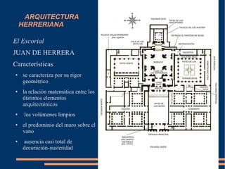ARQUITECTURA
HERRERIANA
El Escorial
JUAN DE HERRERA
Características
● se caracteriza por su rigor
geométrico
● la relación matemática entre los
distintos elementos
arquitectónicos
● los volúmenes limpios
● el predominio del muro sobre el
vano
● ausencia casi total de
decoración-austeridad
 
