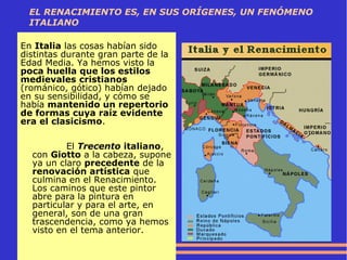 EL RENACIMIENTO ES, EN SUS ORÍGENES, UN FENÓMENO
ITALIANO
En Italia las cosas habían sido
distintas durante gran parte de la
Edad Media. Ya hemos visto la
poca huella que los estilos
medievales cristianos
(románico, gótico) habían dejado
en su sensibilidad, y cómo se
había mantenido un repertorio
de formas cuya raíz evidente
era el clasicismo.
El Trecento italiano,
con Giotto a la cabeza, supone
ya un claro precedente de la
renovación artística que
culmina en el Renacimiento.
Los caminos que este pintor
abre para la pintura en
particular y para el arte, en
general, son de una gran
trascendencia, como ya hemos
visto en el tema anterior.
 