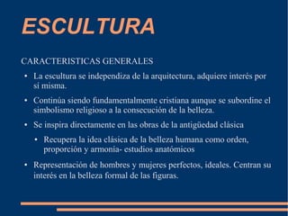 ESCULTURA
CARACTERISTICAS GENERALES
● La escultura se independiza de la arquitectura, adquiere interés por
sí misma.
● Continúa siendo fundamentalmente cristiana aunque se subordine el
simbolismo religioso a la consecución de la belleza.
● Se inspira directamente en las obras de la antigüedad clásica
● Recupera la idea clásica de la belleza humana como orden,
proporción y armonía- estudios anatómicos
● Representación de hombres y mujeres perfectos, ideales. Centran su
interés en la belleza formal de las figuras.
 