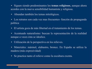 ● Siguen siendo predominantes los temas religiosos, aunque ahora
acordes con la nueva sensibilidad humanista y religiosa.
● Abundan también los temas mitológicos.
● Los retratos son cada vez mas frecuentes- función de propaganda
política
● El artista goza de más libertad en el tratamiento de los temas.
● Acentuado naturalismo: buscan la representación de la realidad
aunque a veces ésta se idealice.
● Utilización de la perspectiva en los relieves.
● Materiales: mármol, alabastro, bronce. En España se utiliza la
madera (más expresividad)
● Se practica tanto el relieve como la escultura exenta.
 