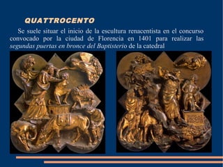 QUATTROCENTO
Se suele situar el inicio de la escultura renacentista en el concurso
convocado por la ciudad de Florencia en 1401 para realizar las
segundas puertas en bronce del Baptisterio de la catedral
 
