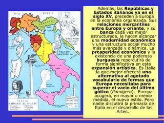 Además, las Repúblicas y
Estados italianos ya en el
siglo XV, preceden a Europa
en la economía organizada. Sus
relaciones mercantiles
entre Europa y oriente, y su
banca cada vez mejor
estructurada, la hacen alcanzar
una modernidad económica
y una estructura social mucho
más avanzada y dinámica. La
prosperidad económica y la
existencia de una poderosa
burguesía repercutirá de
forma significativa en esta
expansión artística. Es Italia
la que mejor ofrecerá una
alternativa al agotado
vocabulario de formas que
Europa necesitaba para
superar el vacío del último
gótico (flamígero). Europa
acogerá, en mayor o menor
medida, el nuevo estilo. Pero
nadie discutirá la primacía de
Italia en el desarrollo de las
Artes.
 