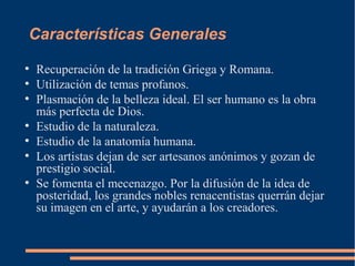 Características Generales
●
Recuperación de la tradición Griega y Romana.
●
Utilización de temas profanos.
●
Plasmación de la belleza ideal. El ser humano es la obra
más perfecta de Dios.
●
Estudio de la naturaleza.
●
Estudio de la anatomía humana.
●
Los artistas dejan de ser artesanos anónimos y gozan de
prestigio social.
●
Se fomenta el mecenazgo. Por la difusión de la idea de
posteridad, los grandes nobles renacentistas querrán dejar
su imagen en el arte, y ayudarán a los creadores.
 